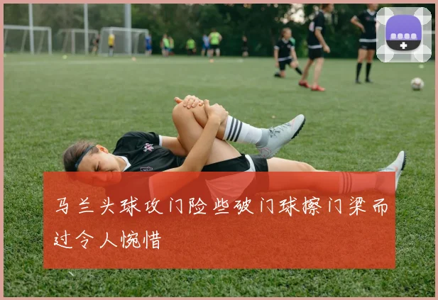 马兰头球攻门险些破门球擦门梁而过令人惋惜