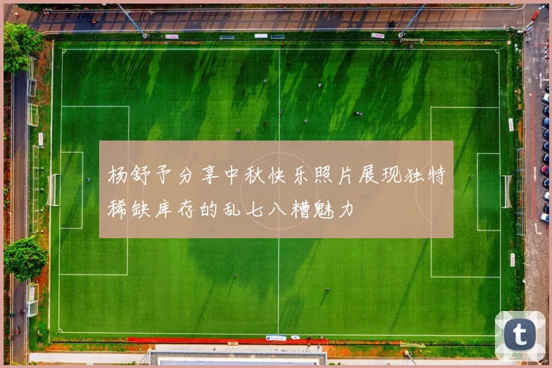 杨舒予分享中秋快乐照片展现独特稀缺库存的乱七八糟魅力