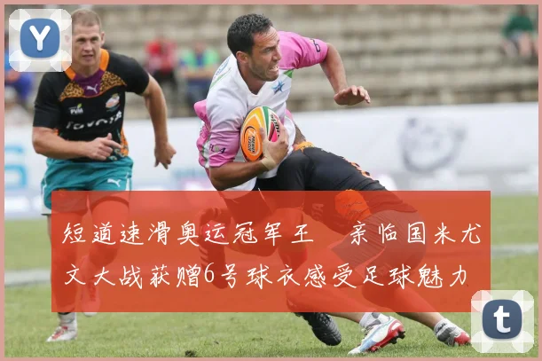 短道速滑奥运冠军王濛亲临国米尤文大战获赠6号球衣感受足球魅力