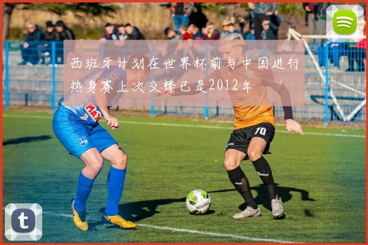 西班牙计划在世界杯前与中国进行热身赛上次交锋已是2012年
