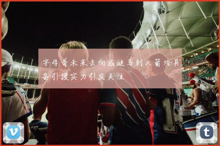 字母哥未来去向成谜马刺火箭均具备引援实力引发关注
