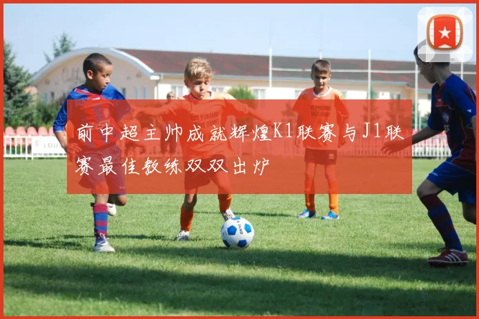 前中超主帅成就辉煌K1联赛与J1联赛最佳教练双双出炉