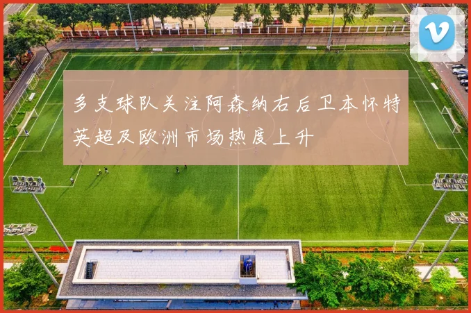 多支球队关注阿森纳右后卫本怀特英超及欧洲市场热度上升
