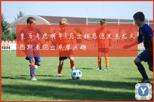 皇马考虑明年1月出租恩德里克尤文图斯表现出浓厚兴趣