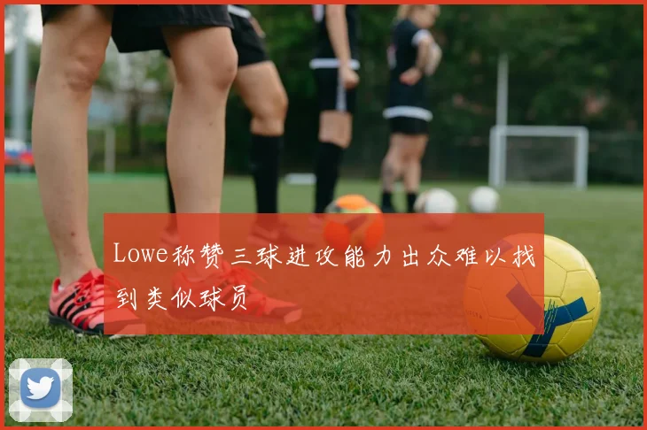 Lowe称赞三球进攻能力出众难以找到类似球员