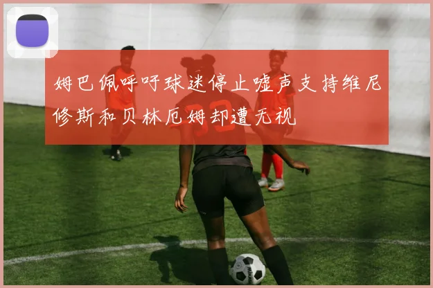 姆巴佩呼吁球迷停止嘘声支持维尼修斯和贝林厄姆却遭无视