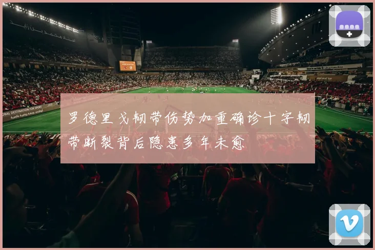 罗德里戈韧带伤势加重确诊十字韧带断裂背后隐患多年未愈
