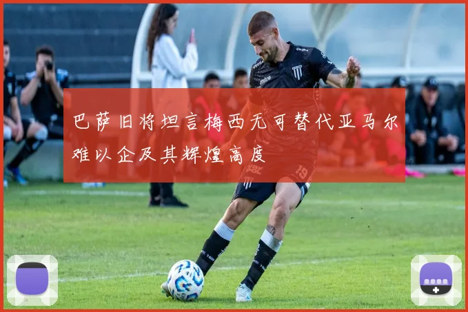 巴萨旧将坦言梅西无可替代亚马尔难以企及其辉煌高度