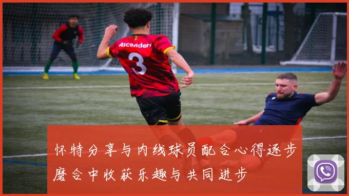 怀特分享与内线球员配合心得逐步磨合中收获乐趣与共同进步