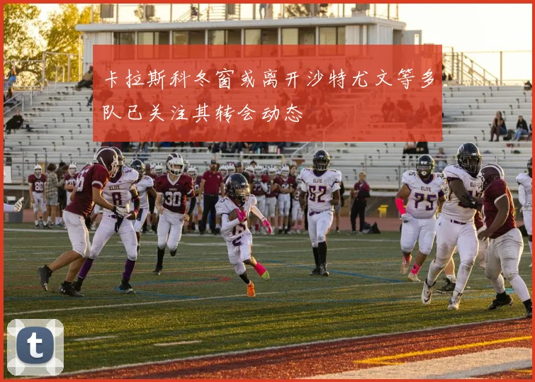 卡拉斯科冬窗或离开沙特尤文等多队已关注其转会动态