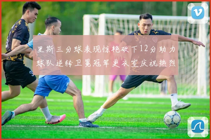 里斯三分球表现惊艳砍下12分助力球队逆转卫冕冠军更衣室庆祝热烈