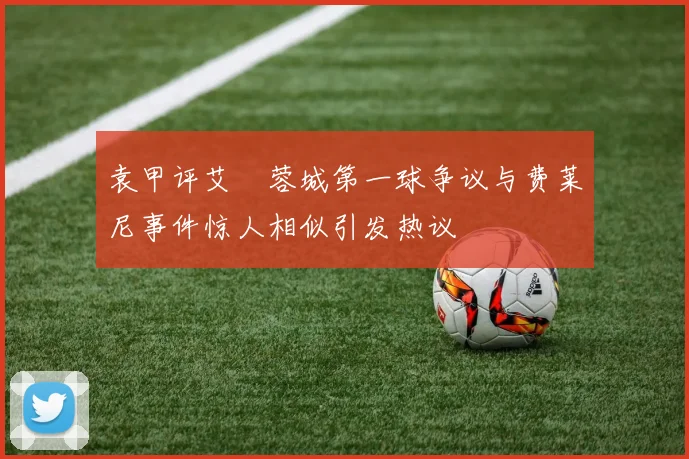 袁甲评艾堃蓉城第一球争议与费莱尼事件惊人相似引发热议