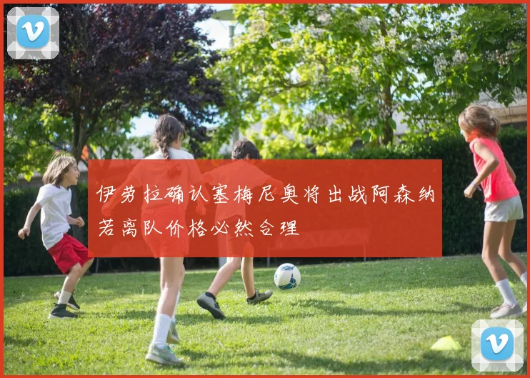 伊劳拉确认塞梅尼奥将出战阿森纳若离队价格必然合理