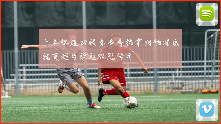 十年辉煌回顾克洛普执掌利物浦成就英超与欧冠双冠传奇