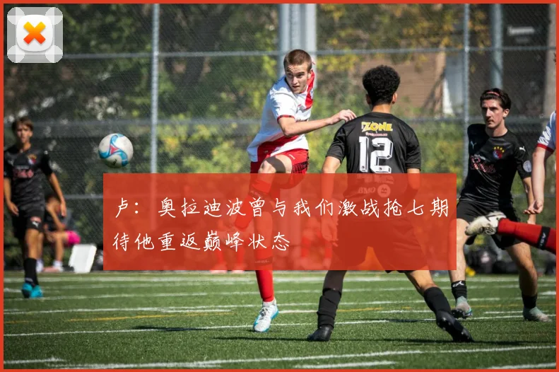 卢：奥拉迪波曾与我们激战抢七期待他重返巅峰状态