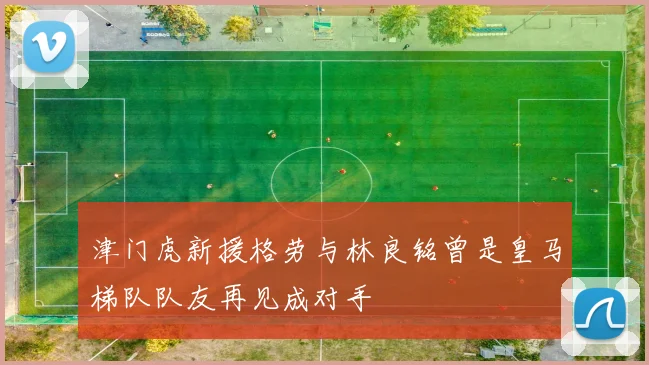 津门虎新援格劳与林良铭曾是皇马梯队队友再见成对手