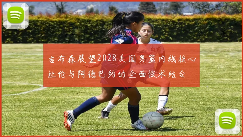 吉布森展望2028美国男篮内线核心杜伦与阿德巴约的全面技术结合