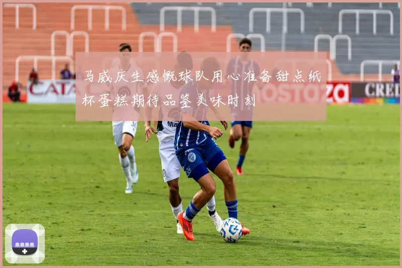 马威庆生感慨球队用心准备甜点纸杯蛋糕期待品鉴美味时刻