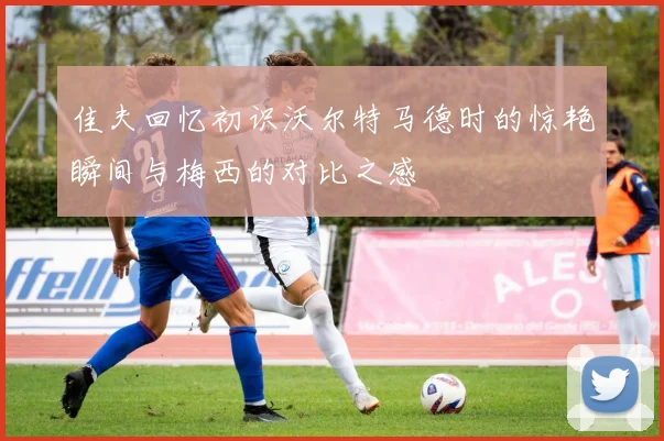 佳夫回忆初识沃尔特马德时的惊艳瞬间与梅西的对比之感