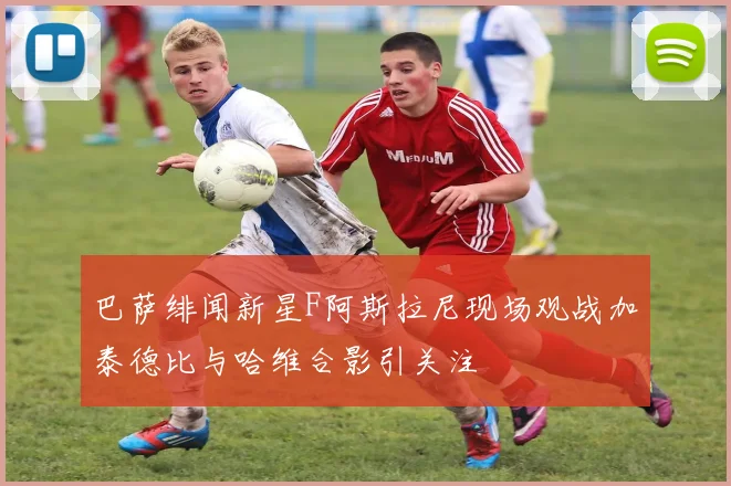 巴萨绯闻新星F阿斯拉尼现场观战加泰德比与哈维合影引关注