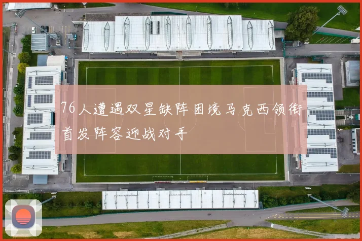 76人遭遇双星缺阵困境马克西领衔首发阵容迎战对手