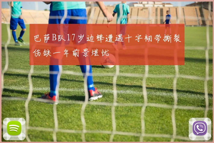 巴萨B队17岁边锋遭遇十字韧带撕裂伤缺一年前景堪忧