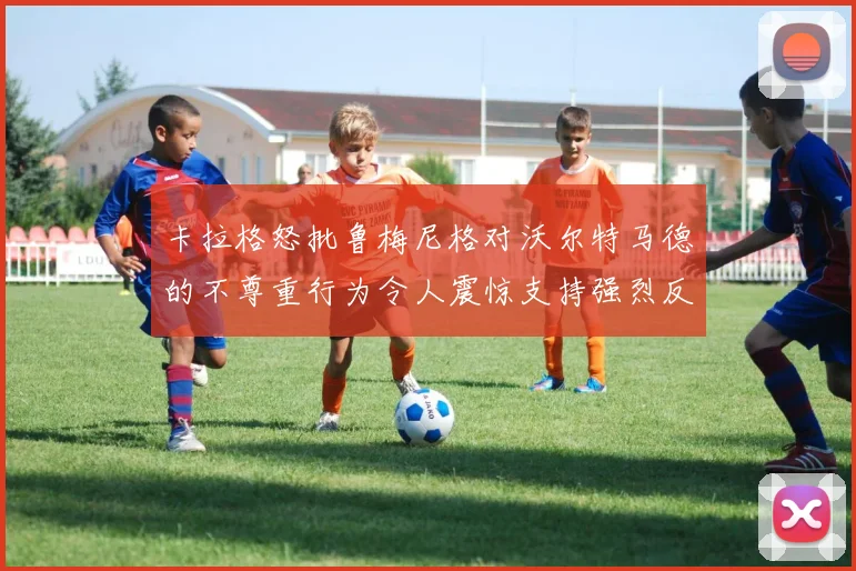 卡拉格怒批鲁梅尼格对沃尔特马德的不尊重行为令人震惊支持强烈反击