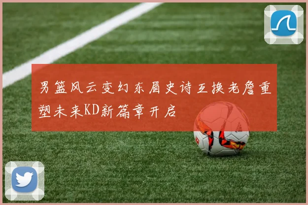 男篮风云变幻东眉史诗互换老詹重塑未来KD新篇章开启