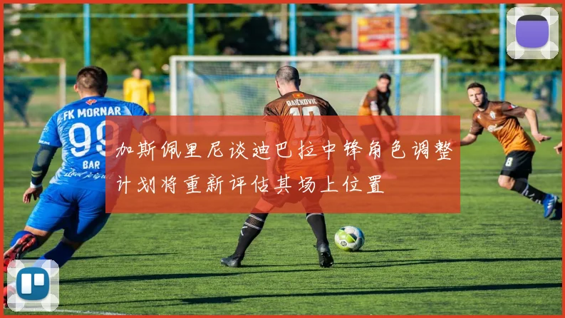 加斯佩里尼谈迪巴拉中锋角色调整计划将重新评估其场上位置