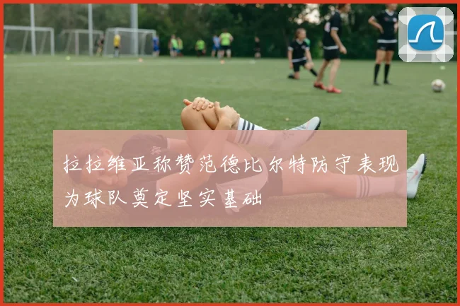 拉拉维亚称赞范德比尔特防守表现为球队奠定坚实基础