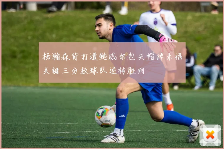 杨瀚森背打遭鲍威尔包夹帽掉乐福关键三分救球队逆转胜利