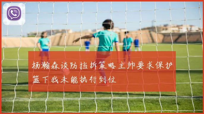 杨瀚森谈防挡拆策略主帅要求保护篮下我未能执行到位