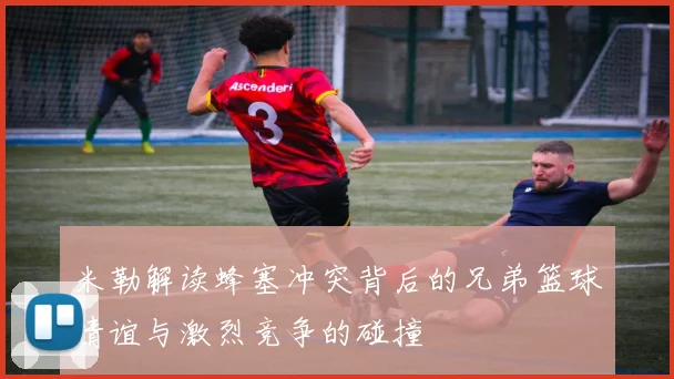 米勒解读蜂塞冲突背后的兄弟篮球情谊与激烈竞争的碰撞