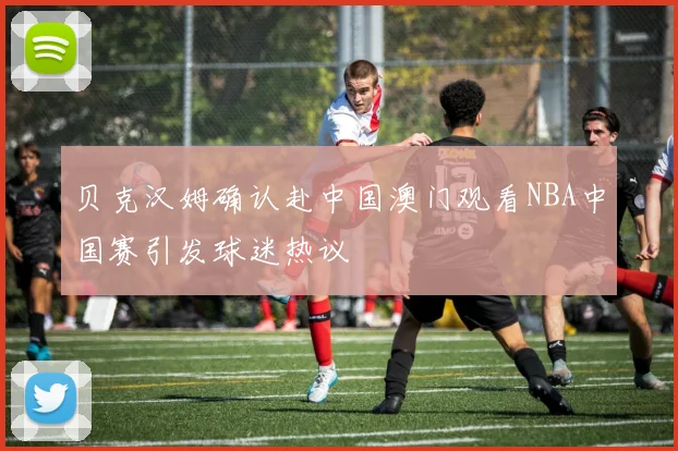 贝克汉姆确认赴中国澳门观看NBA中国赛引发球迷热议