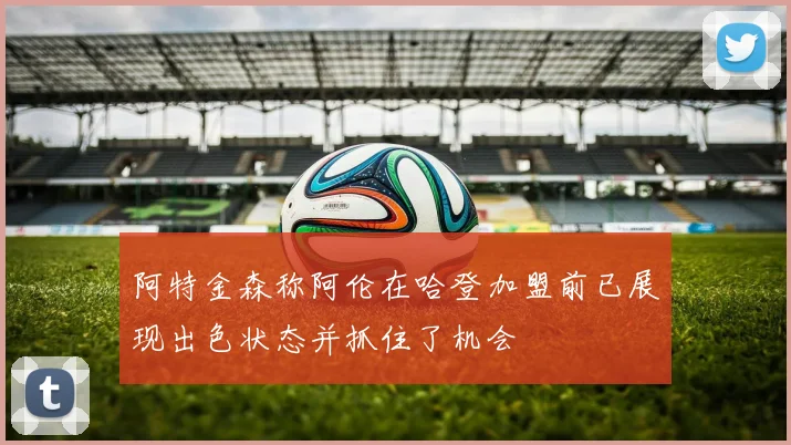 阿特金森称阿伦在哈登加盟前已展现出色状态并抓住了机会