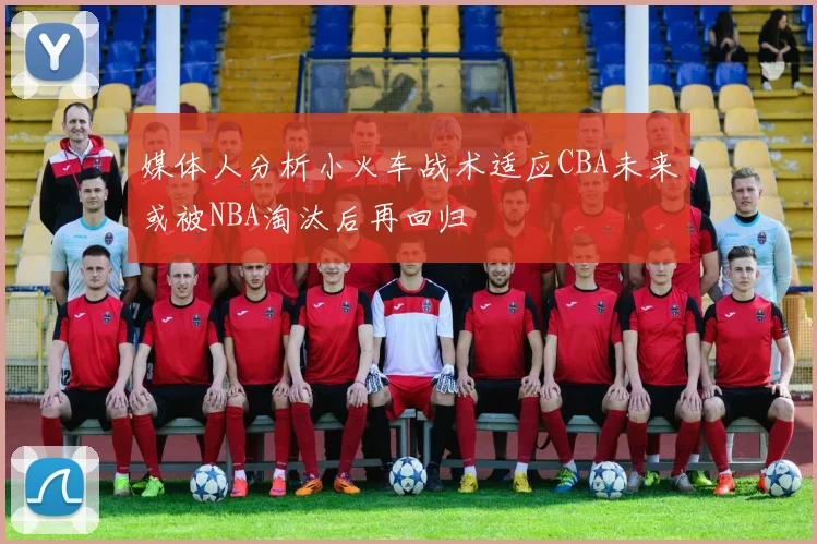 媒体人分析小火车战术适应CBA未来或被NBA淘汰后再回归