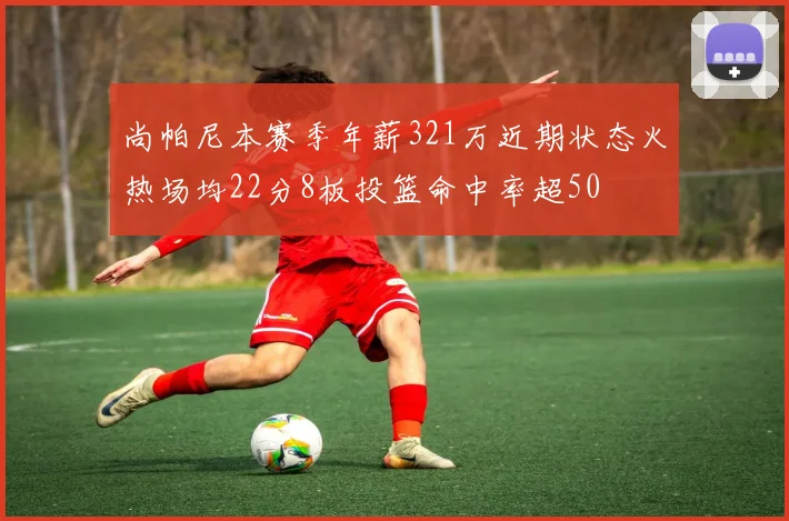 尚帕尼本赛季年薪321万近期状态火热场均22分8板投篮命中率超50