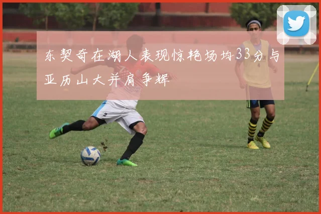 东契奇在湖人表现惊艳场均33分与亚历山大并肩争辉