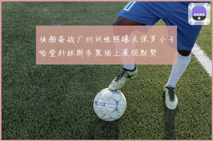 快船备战广州训练照曝光保罗小卡哈登科林斯齐聚场上展现默契