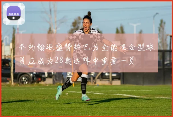 乔约翰逊盛赞热巴为全能混合型球员应成为28奥运阵中重要一员