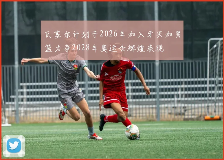 瓦塞尔计划于2026年加入牙买加男篮力争2028年奥运会辉煌表现
